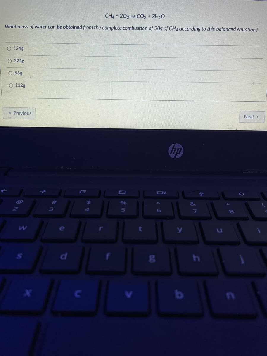 CH4 + 202 CO2 + 2H20
What mass of water can be obtained from the complete combustion of 50g of CH4 according to this balanced equation?
O 124g
O 224g
O 56g
O 112g
« Previous
Next
hp
%23
24
3)
4
6
e

