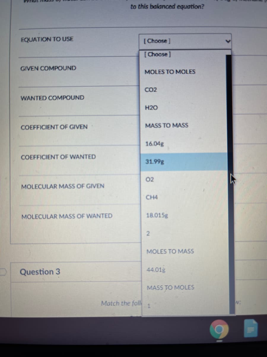 to this balanced equation?
EQUATION TO USE
[Choose ]
[Choose]
GIVEN COMPOUND
MOLES TO MOLES
CO2
WANTED COMPOUND
H20
COEFFICIENT OF GIVEN
MASS TO MASS
16.04g
COEFFICIENT OF WANTED
31.99g
02
MOLECULAR MASS OF GIVEN
CH4
MOLECULAR MASS OF WANTED
18.015g
2
MOLES TO MASS
Question 3
44.01g
MASS TO MOLES
Match the folN
W:
1.
