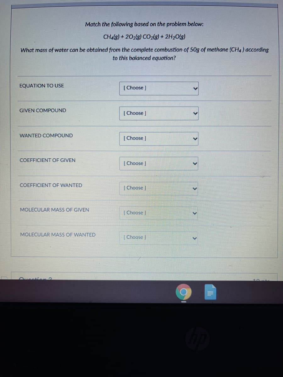 Match the following based on the problem below:
CHalg) + 202lg) CO2(g) + 2H20(g)
What mass of water can be obtained from the complete combustion of 50g of methane (CH4) according
to this balanced equation?
EQUATION TO USE
[ Choose ]
GIVEN COMPOUND
( Choose )
WANTED COMPOUND
[ Choose ]
COEFFICIENT OF GIVEN
| Choose J
COEFFICIENT OF WANTED
| Choose )
MOLECULAR MASS OF GIVEN
| Choose )
MOLECULAR MASS OF WANTED
| Choose )
