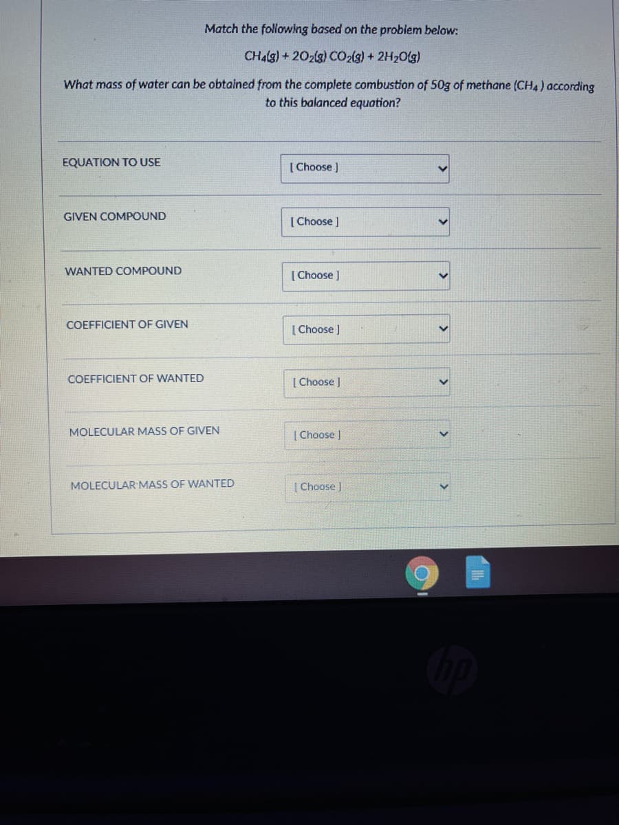 Match the following based on the problem below:
CH4(g)+202(g) CO2(g) + 2H20(g)
What mass of water can be obtained from the complete combustion of 50g of methane (CH4) according
to this balanced equation?
EQUATION TO USE
[ Choose )
GIVEN COMPOUND
[ Choose ]
WANTED COMPOUND
[ Choose )
COEFFICIENT OF GIVEN
[ Choose )
COEFFICIENT OF WANTED
[ Choose )
MOLECULAR MASS OF GIVEN
| Choose |
MOLECULAR MASS OF WANTED
Choose
