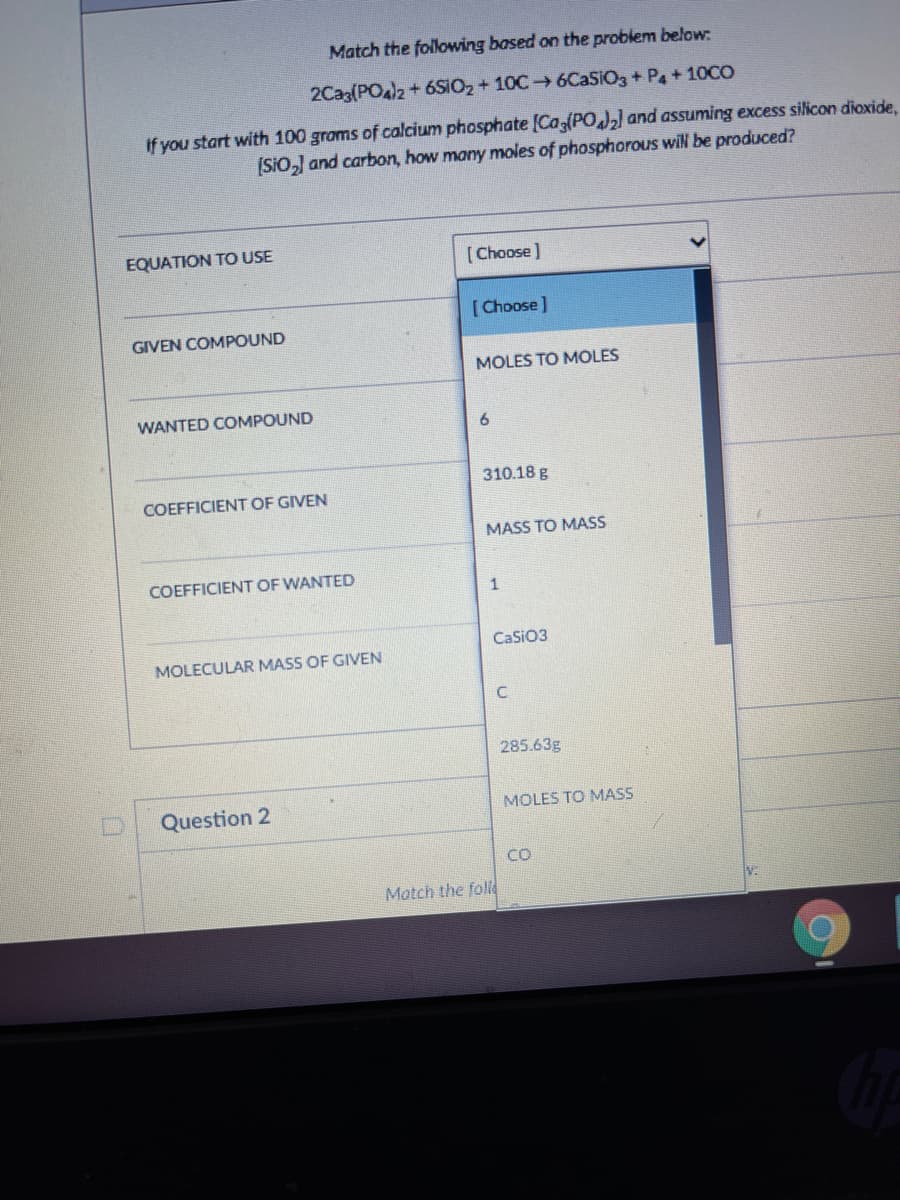 Match the following based on the problem below:
2Cag(POal2+ 6SIO2 + 10C 6CASIO3 + Pa + 10CO
If you start with 100 groms of calcium phosphate [Ca (PO] and assuming excess silicon dioxide,
(SiO,) and carbon, how many moles of phosphorous wil be produced?
EQUATION TO USE
[Choose)
[Choose]
GIVEN COMPOUND
MOLES TO MOLES
WANTED COMPOUND
310.18 g
COEFFICIENT OF GIVEN
MASS TO MASS
COEFFICIENT OF WANTED
CaSiO3
MOLECULAR MASS OF GIVEN
285.63g
Question 2
MOLES TO MASS
CO
Match the foll
