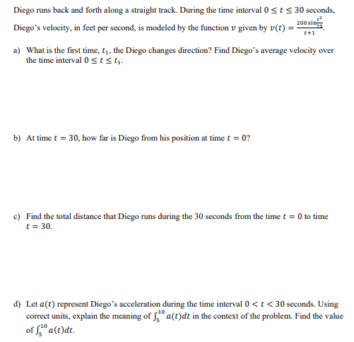 Diego runs back and forth along a straight track. During the time interval 0<t< 30 seconds,
200 sin
Diego's velocity, in feet per second, is modeled by the function v given by v(t) =
t+1
a) What is the first time, t1, the Diego changes direction? Find Diego's average velocity over
the time interval 0 stst.
b) At time t = 30, how far is Diego from his position at time t = 0?
c) Find the total distance that Diego runs during the 30 seconds from the time t = 0 to time
t = 30.
d) Let a(t) represent Diego's acceleration during the time interval 0 <t < 30 seconds. Using
correct units, explain the meaning of f" a(t)dt in the context of the problem. Find the value
of " a(t)dt.
