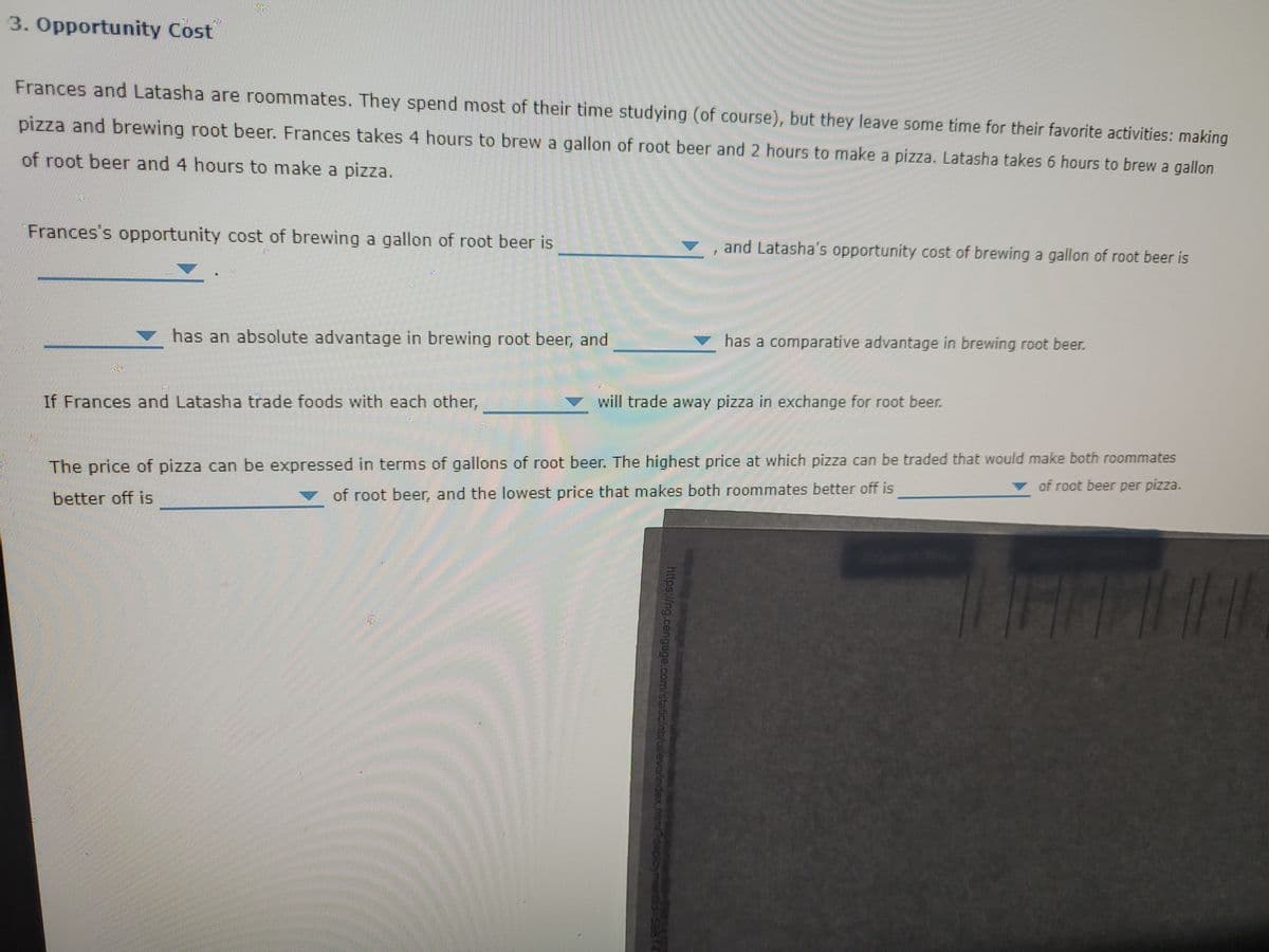 3. Opportunity Cost
Frances and Latasha are roommates. They spend most of their time studying (of course), but they leave some time for their favorite activities: making
pizza and brewing root beer. Frances takes 4 hours to brew a gallon of root beer and 2 hours to make a pizza. Latasha takes 6 hours to brew a gallon
of root beer and 4 hours to make a pizza.
Frances's opportunity cost of brewing a gallon of root beer is
and Latasha's opportunity cost of brewing a gallon of root beer is
has an absolute advantage in brewing root beer, and
has a comparative advantage in brewing root beer.
If Frances and Latasha trade foods with each other,
will trade away pizza in exchange for root beer.
The price of pizza can be expressed in terms of gallons of root beer. The highest price at which pizza can be traded that would make both roommates
v of root beer per pizza.
better off is
of root beer, and the lowest price that makes both roommates better off is
https://ng.cengage.com/static/nb/ui/evo/index.htmi?deploym

