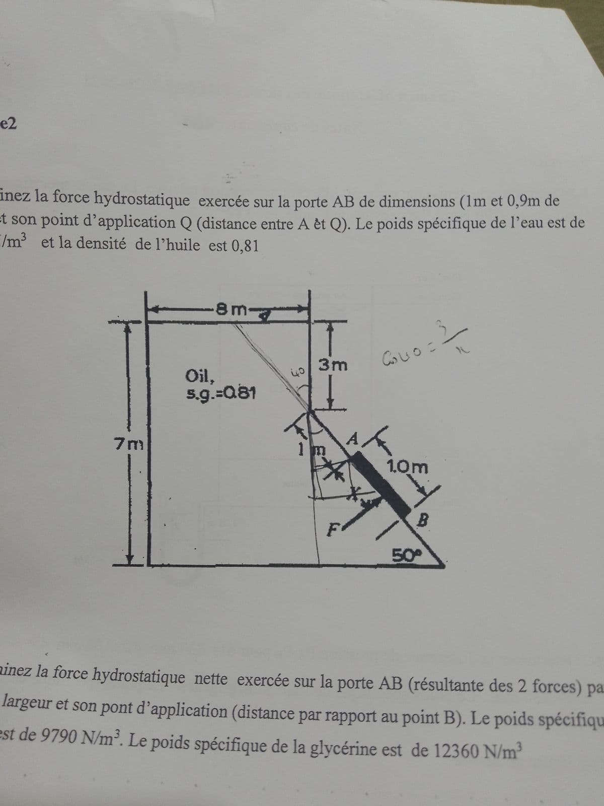 e2
J
inez la force hydrostatique exercée sur la porte AB de dimensions (1m et 0,9m de
et son point d'application Q (distance entre A êt Q). Le poids spécifique de l'eau est de
I/m³ et la densité de l'huile est 0,81
7m
8 m
Oil,
5.g.=0.81
40
I
3m
11
F
A
ه
Co40=3
1.0m
B
50°
minez la force hydrostatique nette exercée sur la porte AB (résultante des 2 forces) par
largeur et son pont d'application (distance par rapport au point B). Le poids spécifiqu
est de 9790 N/m³. Le poids spécifique de la glycérine est de 12360 N/m³