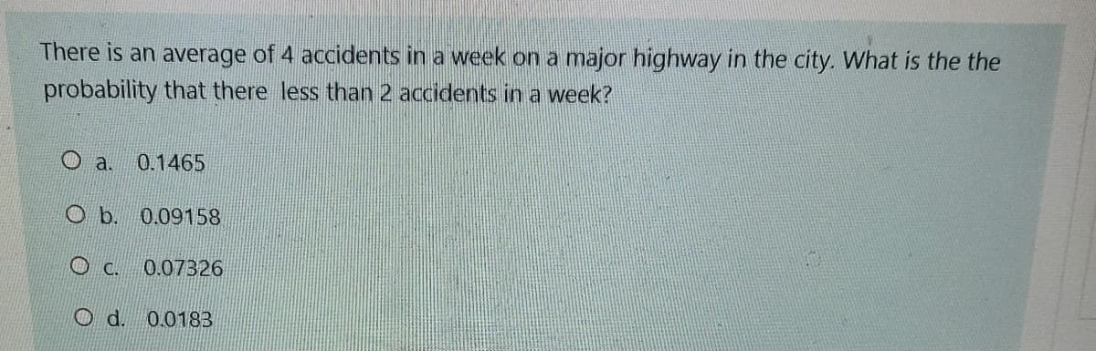 There is an average of 4 accidents in a week on a major highway in the city. What is the the
probability that there less than 2 accidents in a week?
O a.
0.1465
0.09158
O c.
0.07326
Od. 0.0183
