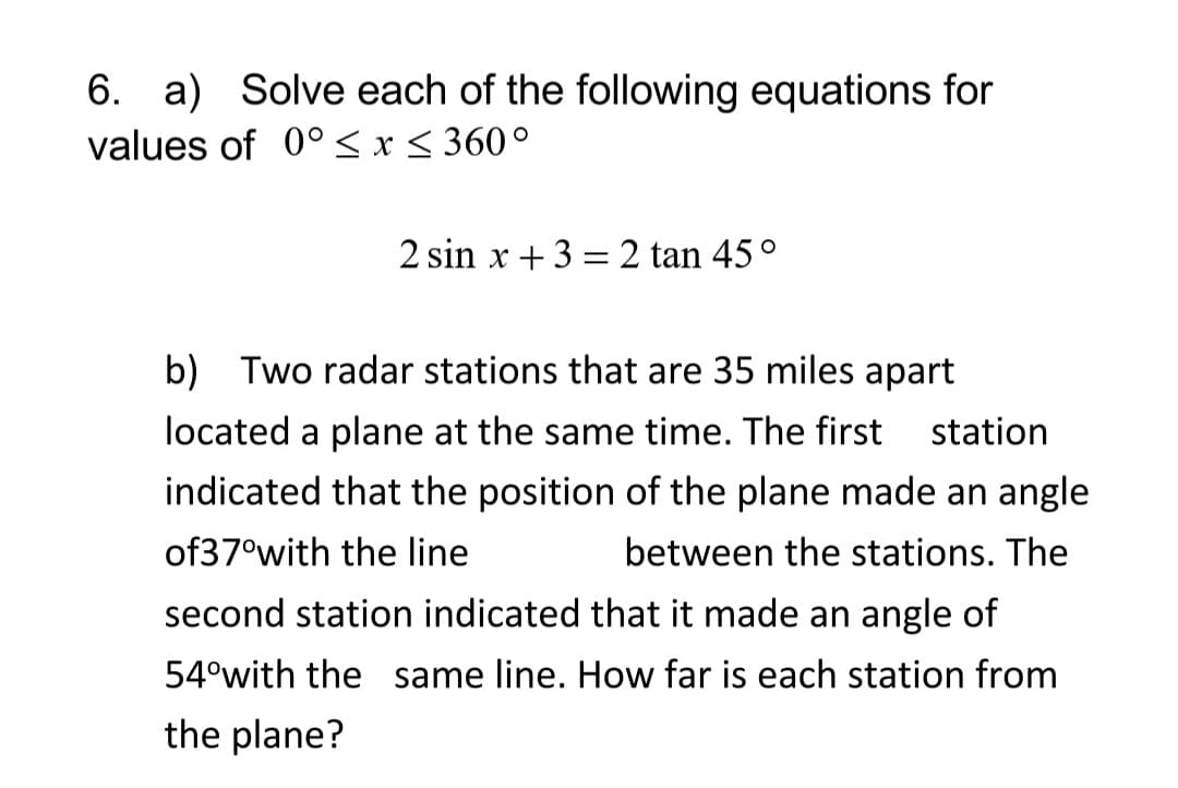 6. a) Solve each of the following equations for
values of 0° < x < 360°
2 sin x +3 = 2 tan 45°
b) Two radar stations that are 35 miles apart
located a plane at the same time. The first
station
indicated that the position of the plane made an angle
of37°with the line
between the stations. The
second station indicated that it made an angle of
54°with the same line. How far is each station from
the plane?
