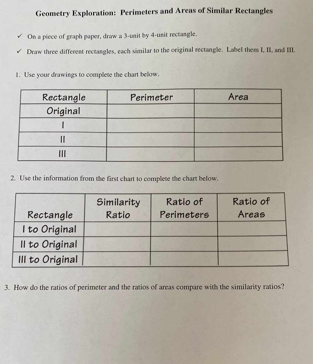 Geometry Exploration: Perimeters and Areas of Similar Rectangles
V On a piece of graph paper, draw a 3-unit by 4-unit rectangle.
V Draw three different rectangles, each similar to the original rectangle. Label them I, II, and III.
1. Use your drawings to complete the chart below.
Area
Rectangle
Original
Perimeter
II
2. Use the information from the first chart to complete the chart below.
Similarity
Ratio of
Ratio of
Perimeters
Areas
Rectangle
I to Original
Il to Original
IIl to Original
Ratio
3. How do the ratios of perimeter and the ratios of areas compare with the similarity ratios?
