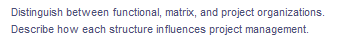 Distinguish between functional, matrix, and project organizations.
Describe how each structure in fluences project management.
