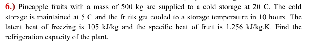 6.) Pineapple fruits with a mass of 500 kg are supplied to a cold storage at 20 C. The cold
storage is maintained at 5 C and the fruits get cooled to a storage temperature in 10 hours. The
latent heat of freezing is 105 kJ/kg and the specific heat of fruit is 1.256 kJ/kg.K. Find the
refrigeration capacity of the plant.
