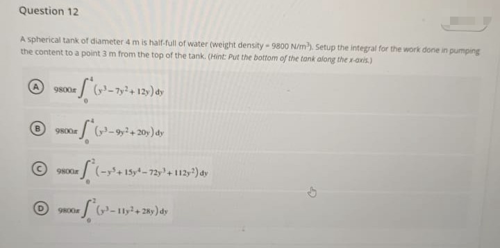 Question 12
A spherical tank of diameter 4 m is half-full of water (weight density - 9800 N/m³). Setup the integral for the work done in pumping
the content to a point 3 m from the top of the tank. (Hint: Put the bottom of the tank along the x-axis.)
9800
#*(x-³-7y² + 12y) dy
9800x (3-9y2+20y) dy
9800
xf² (-y² + 15y²-
B
9800x
(-y5+15y4-72y + 112y2) dy
(³-11y2+28y) dy
G