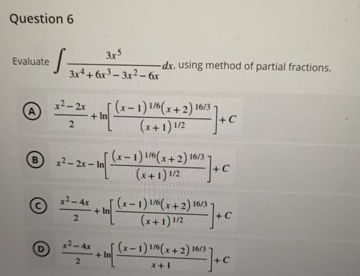 Question 6
Evaluate
S
Α)
B
C
3x5
3x4+6x3-3x2 - 6x
x²-2x
+ In
2
x²-2x-In
x² - 4x
2
x² - 4x
2
+ In
+In
dx, using method of partial fractions.
(x-1) 1/6(x+2) 16/3
(x+1) 1/2
+2) 16/3] + C
16/3
(x-1) 1/6(x+2) 16
(x+1) 1/2
+C
(x-1) 1/6(x+2) 16/3
(x+1) 1/2
+2) 10/2] + C
(x-1) 1/6(x+2) 16/3
²] + C
x+1