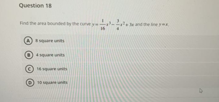 Question 18
Find the area bounded by the curve y=
16
A 8 square units
4 square units
16 square units
10 square units
3x and the line y=x,