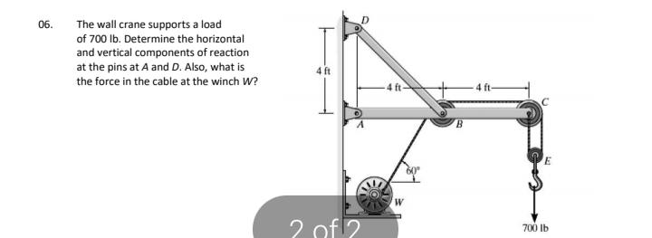 06.
The wall crane supports a load
of 700 Ib. Determine the horizontal
and vertical components of reaction
at the pins at A and D. Also, what is
4 ft
the force in the cable at the winch W?
4 ft-
4 ft
2 of ?
700 Ib
