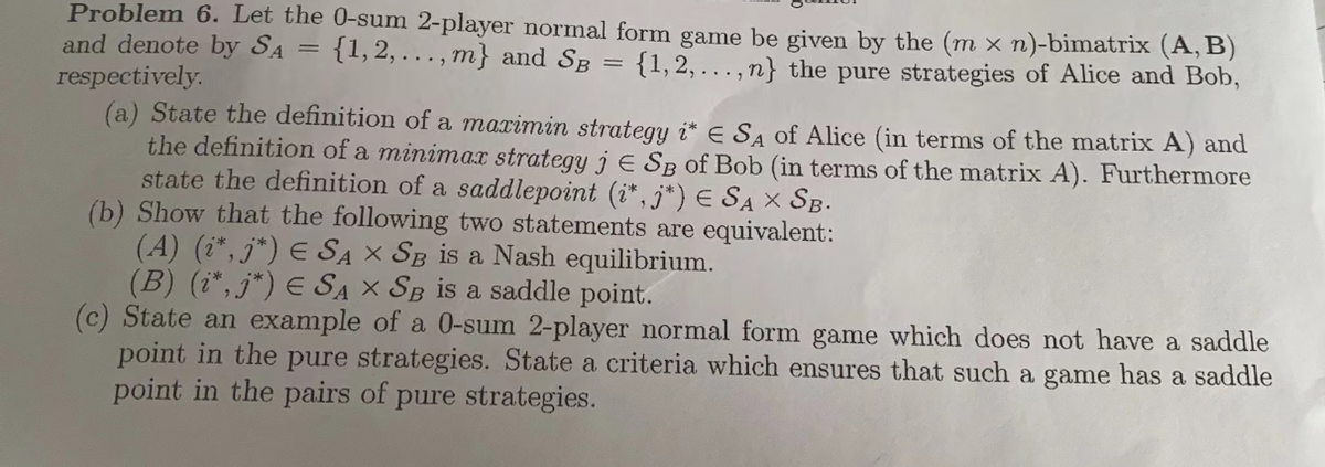 Problem 6. Let the 0-sum 2-player normal form game be given by the (m x n)-bimatrix (A, B)
{1,2,...,m} and SB = {1,2,...,n} the pure strategies of Alice and Bob,
and denote by SA
=
respectively.
(a) State the definition of a maximin strategy i* E SA of Alice (in terms of the matrix A) and
the definition of a minimax strategy j E SB of Bob (in terms of the matrix A). Furthermore
state the definition of a saddlepoint (i*,j*) € SAX SB.
(b) Show that the following two statements are equivalent:
(A) (i*, j*) ¤ SA X SB is a Nash equilibrium.
(B) (i*, j*) ¤ SA X SB is a saddle point.
(c) State an example of a 0-sum 2-player normal form game which does not have a saddle
point in the pure strategies. State a criteria which ensures that such a game has a saddle
point in the pairs of pure strategies.