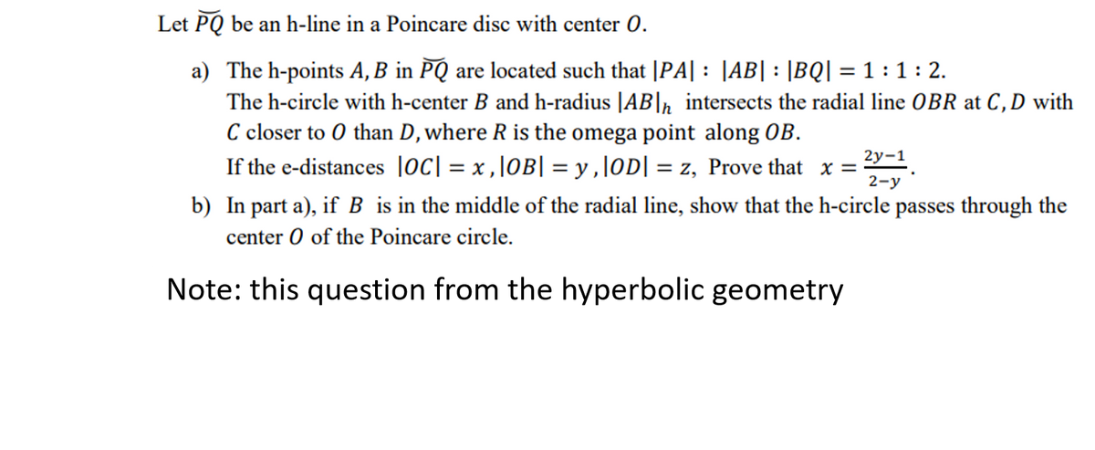 Let PQ be an h-line in a Poincare disc with center 0.
a) The h-points A, B in PQ are located such that |PA| : |AB| : |BQ| = 1 : 1 : 2.
The h-circle with h-center B and h-radius |AB|n intersects the radial line OBR at C, D with
C closer to 0 than D, where R is the omega point along OB.
If the e-distances loc| = x ,\OB| = y ,\OD| = z, Prove that x =
%3D
2у-1
2-у
b) In part a), if B is in the middle of the radial line, show that the h-circle passes through the
center O of the Poincare circle.
