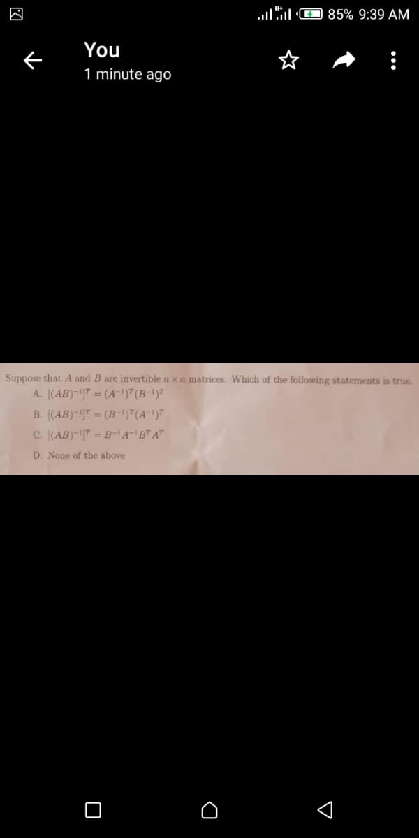 llO 85% 9:39 AM
You
1 minute ago
Suppose that A and B are invertible n x n matrices. Which of the following statements is true.
A. [(AB)-|" = (A-1)7(B-1)"
B. [(AB)-" = (B-)"(A-')7
C. [(AB)-"= B-A-BT AT
D. None of the above
