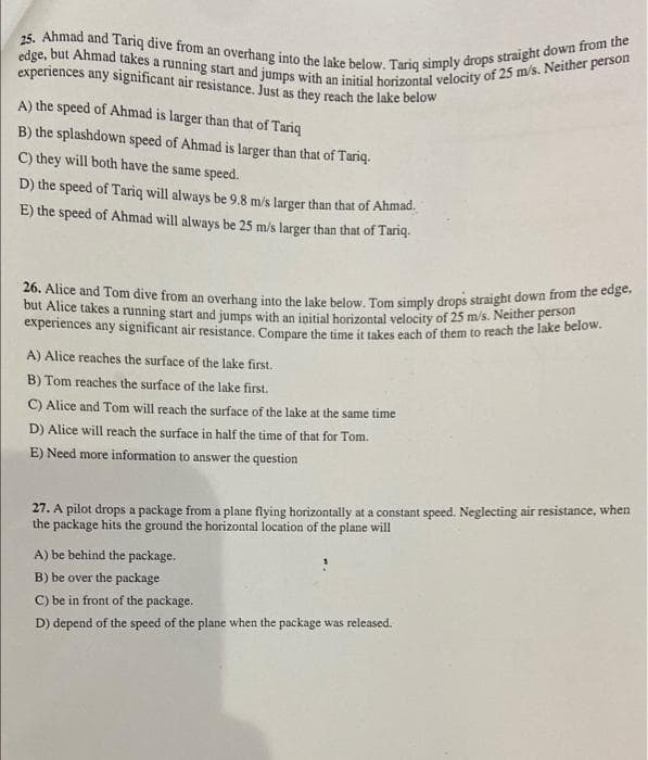 25. Ahmad and Tariq dive from an overhang into the lake below. Tariq simply drops straight down from the
edge, but Ahmad takes a running start and jumps with an initial horizontal velocity of 25 m/s. Neither person
a.
experiences any significant air resistance. Just as they reach the lake below
A) the speed of Ahmad is larger than that of Tariq
B) the splashdown speed of Ahmad is larger than that of Tariq.
C) they will both have the same speed.
D) the speed of Tariq will always be 9.8 m/s larger than that of Ahmad.
E) the speed of Ahmad will always be 25 m/s larger than that of Tariq.
26. Alice and Tom dive from an overhang into the lake below. Tom simply drops straight down from ue trg
but Alice takes a running start and jumps with an initial horizontal velocity of 25 m/s. Neither person
experiences any significant air resistance, Compare the time it takes each of them to reach the lake berow.
A) Alice reaches the surface of the lake first.
B) Tom reaches the surface of the lake first.
C) Alice and Tom will reach the surface of the lake at the same time
D) Alice will reach the surface in half the time of that for Tom.
E) Need more information to answer the question
27. A pilot drops a package from a plane flying horizontally at a constant speed. Neglecting air resistance, when
the package hits the ground the horizontal location of the plane will
A) be behind the package.
B) be over the package
C) be in front of the package.
D) depend of the speed of the plane when the package was released.
