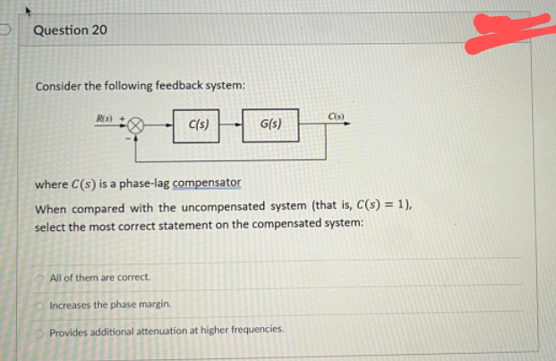 Question 20
Consider the following feedback system:
Ris)
Cis)
C(s)
G(s)
where C(s) is a phase-lag compensator
When compared with the uncompensated system (that is, C(s) = 1),
select the most correct statement on the compensated system:
All of them are correct.
Increases the phase margin.
Provides additional attenuation at higher frequencies.
