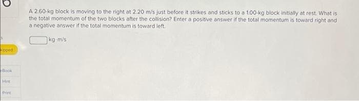 A 2.60-kg block is moving to the right at 2.20 m/s just before it strikes and sticks to a 1.00-kg block initially at rest. What is
the total momentum of the two blocks after the collision? Enter a positive answer if the total momentum is toward right and
a negative answer if the total momentum is toward left.
kg m/s
pped
Book
Hirt
Print

