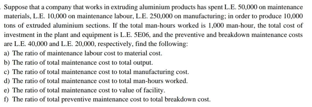 Suppose that a company that works in extruding aluminium products has spent L.E. 50,000 on maintenance
materials, L.E. 10,000 on maintenance labour, L.E. 250,000 on manufacturing; in order to produce 10,000
tons of extruded aluminium sections. If the total man-hours worked is 1,000 man-hour, the total cost of
investment in the plant and equipment is L.E. 5E06, and the preventive and breakdown maintenance costs
are L.E. 40,000 and L.E. 20,000, respectively, find the following:
a) The ratio of maintenance labour cost to material cost.
b) The ratio of total maintenance cost to total output.
c) The ratio of total maintenance cost to total manufacturing cost.
d) The ratio of total maintenance cost to total man-hours worked.
e) The ratio of total maintenance cost to value of facility.
f) The ratio of total preventive maintenance cost to total breakdown cost.
