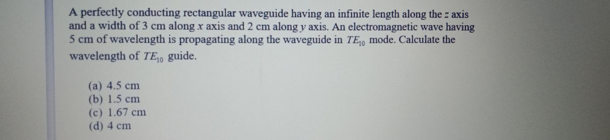 A perfectly conducting rectangular waveguide having an infinite length along the z axis
and a width of 3 cm along x axis and 2 cm along y axis. An electromagnetic wave having
5 cm of wavelength is propagating along the waveguide in TE, mode. Calculate the
wavelength of TEo guide.
(a) 4.5 cm
(b) 1.5 cm
(c) 1.67 cm
(d) 4 cm
