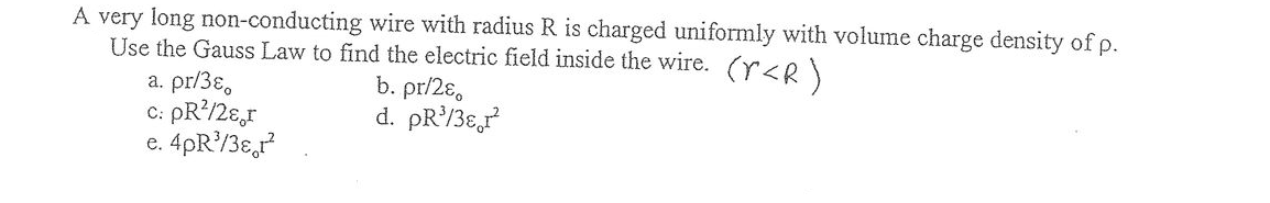 A very long non-conducting wire with radius R is charged uniformly with volume charge density of p.
Use the Gauss Law to find the electric field inside the wire. (r<R)
a. pr/3ɛ,
C: PR?/2ɛ,r
e. 4pR/3ɛ,r
b. pr/2ɛ,
d. pR/3ɛ,r
