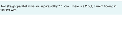 Two straight parallel wires are separated by 7.5 cm. There is a 2.0-A current flowing in
the first wire.
