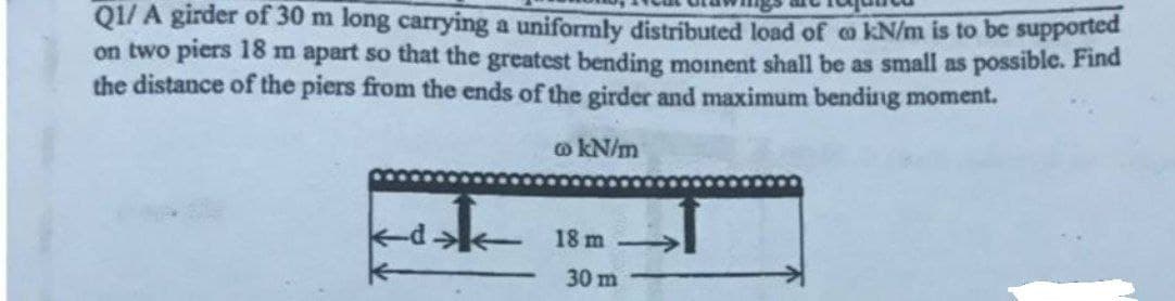 Q1/ A girder of 30 m long carrying a uniformly distributed load of o kN/m is to be supported
on two piers 18 m apart so that the greatest bending moinent shall be as small as possible. Find
the distance of the piers from the ends of the girder and maximum bending moment.
o kN/m
18 m
30 m
