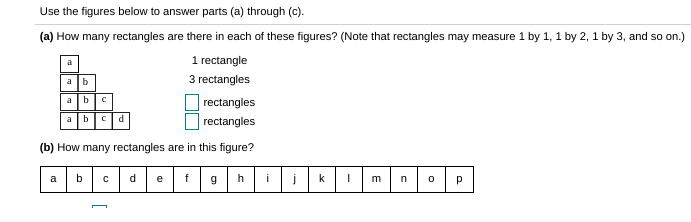 Use the figures below to answer parts (a) through (c).
(a) How many rectangles are there in each of these figures? (Note that rectangles may measure 1 by 1, 1 by 2, 1 by 3, and so on.)
1 rectangle
a
a b
3 rectangles
|rectangles
| rectangles
a bc
a b
d
(b) How many rectangles are in this figure?
c d
ef9
a
b
h
i
k
m
p
