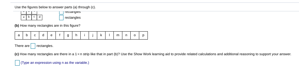 Use the figures below to answer parts (a) through (c).
Teciangies
rectangles
(b) How many rectangles are in this figure?
a
b
e
f
h
i
k
p
There are rectangles.
(c) How many rectangles are there in a 1xn strip like that in part (b)? Use the Show Work learning aid to provide related calculations and additional reasoning to support your answer.
(Type an expression using n as the variable.)
