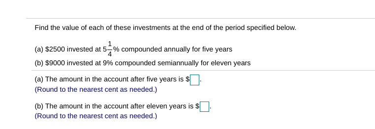 ### Investment Compound Interest Calculation

**Problem Statement:**
Find the value of each of these investments at the end of the period specified below.

---

**Investments:**

(a) $2500 invested at \(5 \frac{1}{4} \% \) compounded annually for five years.

(b) $9000 invested at 9% compounded semiannually for eleven years.

---

**Solutions:**

(a) Calculate the amount in the account after five years.
- **Principal (P):** $2500
- **Annual Interest Rate (r):** \(5 \frac{1}{4} \% = 5.25\%)
- **Number of Compounding Periods per Year (n):** 1 (annually)
- **Time (t):** 5 years

Use the formula for compound interest:
\[ A = P \left(1 + \frac{r}{100n}\right)^{nt} \]

The amount in the account after five years is \( \$ \_\_\_ \).

*(Round to the nearest cent as needed.)*

---

(b) Calculate the amount in the account after eleven years.
- **Principal (P):** $9000
- **Annual Interest Rate (r):** 9%
- **Number of Compounding Periods per Year (n):** 2 (semiannually)
- **Time (t):** 11 years

Use the formula for compound interest:
\[ A = P \left(1 + \frac{r}{100n}\right)^{nt} \]

The amount in the account after eleven years is \( \$ \_\_\_ \).

*(Round to the nearest cent as needed.)*