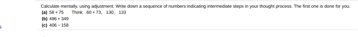 Calculate mentally, using adjustment. Write down a sequence of numbers indicating intermediate steps in your thought process. The first one is done for you.
(a) 58 + 75
Think 60 + 73, 130, 133
(b) 496 + 349
(c) 406 – 158
