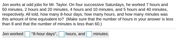 Jon works at odd jobs for Mr. Taylor. On four successive Saturdays, he worked 7 hours and
50 minutes, 2 hours and 20 minutes, 4 hours and 10 minutes, and 5 hours and 40 minutes,
respectively. All told, how many 8-hour days, how many hours, and how many minutes was
this amount of time equivalent to? (Make sure that the number of hours in your answer is less
than 8 and that the number of minutes is less than 60.)
Jon worked
"8-hour days",
hours, and
minutes.
