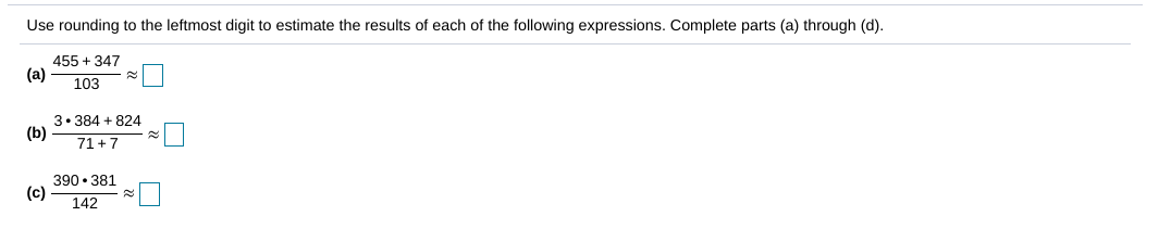 ### Estimating Results Using Rounding

Use rounding to the leftmost digit to estimate the results of each of the following expressions. Complete parts (a) through (c).

#### (a)
\[ \frac{455 + 347}{103} \approx \boxed{\phantom{0}} \]

#### (b)
\[ \frac{3 \cdot 384 + 824}{71 + 7} \approx \boxed{\phantom{0}} \]

#### (c)
\[ \frac{390 \cdot 381}{142} \approx \boxed{\phantom{0}} \]

### Explanation

1. **(a)** Estimate each number by rounding to the highest place value and perform the calculation.
2. **(b)** Similarly, round each number appropriately before performing the arithmetic operation.
3. **(c)** Follow the same approach of rounding and then calculating.

### Calculation Steps Summary

1. **Convert numbers:**
    - For addition or subtraction: round each number individually.
    - For multiplication or division: round each number individually.

2. **Simplify operations:**
    - Perform addition, subtraction, multiplication, or division using the rounded numbers.
   
3. **Estimate the result:**
    - Use the simplified numbers to get an approximate result.