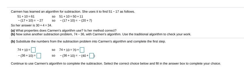 Carmen has learned an algorithm for subtraction. She uses it to find 51 - 17 as follows.
51 + 10 = 61
so
51 + 10 = 50 + 11
so - (17+ 10) = - (20 + 7)
- (17 + 10) = - 27
So her answer is 30 + 4 = 34.
(a) What properties does Carmen's algorithm use? Is her method correct?
(b) Now solve another subtraction problem, 74- 36, with Carmen's algorithm. Use the traditional algorithm to check your work.
(b) Substitute the numbers from the subtraction problem into Carmen's algorithm and complete the first step.
74 + 10 =
74 + 10 = 70+
so
- (36 + 10) =
so
- (36 + 10) = - (40 +
Continue to use Carmen's algorithm to complete the subtraction. Select the correct choice below and fill in the answer box to complete your choice.

