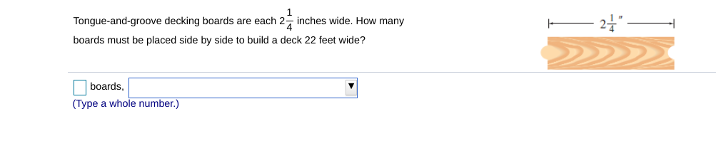 1
Tongue-and-groove decking boards are each 2- inches wide. How many
boards must be placed side by side to build a deck 22 feet wide?
O boards,
(Type a whole number.)
