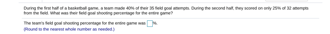 ### Field Goal Shooting Percentage Calculation

**Problem Statement:**

During the first half of a basketball game, a team made 40% of their 35 field goal attempts. During the second half, they scored on only 25% of 32 attempts from the field. What was their field goal shooting percentage for the entire game?

**Solution:**

1. **Calculate the number of successful field goals in the first half:**

   \[
   \text{Number of successful field goals in the first half} = 0.4 \times 35 = 14
   \]

2. **Calculate the number of successful field goals in the second half:**

   \[
   \text{Number of successful field goals in the second half} = 0.25 \times 32 = 8
   \]

3. **Calculate the total number of successful field goals for the entire game:**

   \[
   \text{Total successful field goals} = 14 + 8 = 22
   \]

4. **Calculate the total number of field goal attempts for the entire game:**

   \[
   \text{Total field goal attempts} = 35 + 32 = 67
   \]

5. **Calculate the field goal shooting percentage for the entire game:**

   \[
   \text{Field goal shooting percentage} = \left( \frac{22}{67} \right) \times 100 \approx 32.84\%
   \]

**Conclusion:**

The team's field goal shooting percentage for the entire game was approximately \( \boxed{33} \% \). (Round to the nearest whole number as needed.)