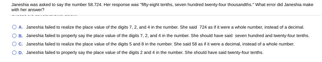 **Question:**

Janesha was asked to say the number 58.724. Her response was "fifty-eight tenths, seven hundred twenty-four thousandths." What error did Janesha make with her answer?

**Choose the correct answer below:**

**A.** Janeshia failed to realize the place value of the digits 7, 2, and 4 in the number. She said 724 as if it were a whole number, instead of a decimal.

**B.** Janeshia failed to properly say the place value of the digits 7, 2, and 4 in the number. She should have said seven hundred and twenty-four tenths.

**C.** Janeshia failed to realize the place value of the digits 5 and 8 in the number. She said 58 as if it were a decimal, instead of a whole number.

**D.** Janeshia failed to properly say the place value of the digits 2 and 4 in the number. She should have said twenty-four tenths.