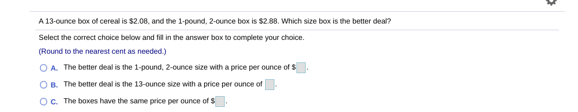 ### Comparing Prices of Cereal Boxes

**Problem Statement:** 
A 13-ounce box of cereal is $2.08, and the 1-pound, 2-ounce box is $2.88. Which size box is the better deal?

**Instructions:** 
Select the correct choice below and fill in the answer box to complete your choice. (Round to the nearest cent as needed.)

1. **Option A:**
   - The better deal is the 1-pound, 2-ounce size with a price per ounce of $____.

2. **Option B:**
   - The better deal is the 13-ounce size with a price per ounce of $____.

3. **Option C:**
   - The boxes have the same price per ounce of $____.


By evaluating the prices per ounce for each option, students can determine which cereal box offers the best value. This exercise helps in developing skills related to unit pricing and cost comparison, which are fundamental in practical mathematics.