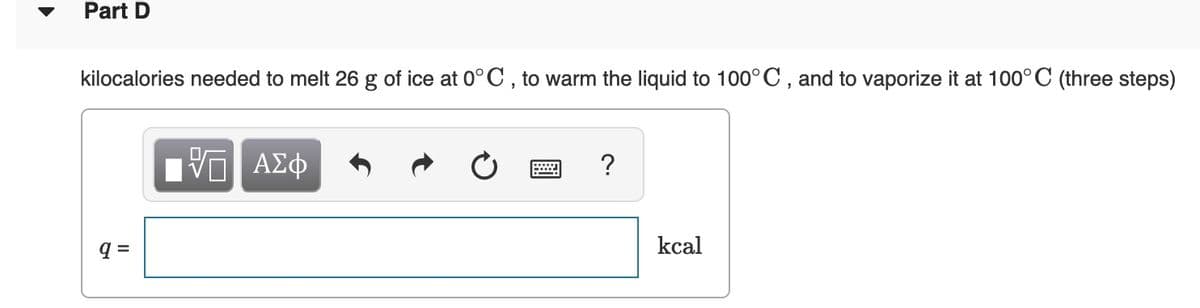 Part D
kilocalories needed to melt 26 g of ice at 0° C , to warm the liquid to 100° C , and to vaporize it at 100° C (three steps)
ΑΣφ
?
q =
kcal
