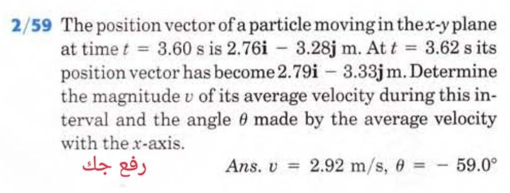 2/59 The position vector of a particle moving in the x-y plane
at time t = 3.60 s is 2.76i 3.28j m. At t = 3.62 s its
position vector has become 2.79i 3.33jm. Determine
the magnitude v of its average velocity during this in-
terval and the angle 0 made by the average velocity
with the x-axis.
Ans. v = 2.92 m/s, 0 =
رفع جك
59.0°