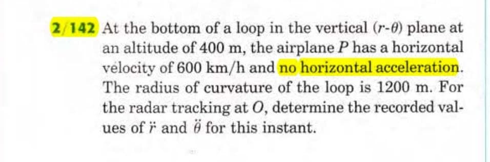2/142 At the bottom of a loop in the vertical (r-0) plane at
an altitude of 400 m, the airplane P has a horizontal
velocity of 600 km/h and no horizontal acceleration.
The radius of curvature of the loop is 1200 m. For
the radar tracking at O, determine the recorded val-
ues of and ö for this instant.