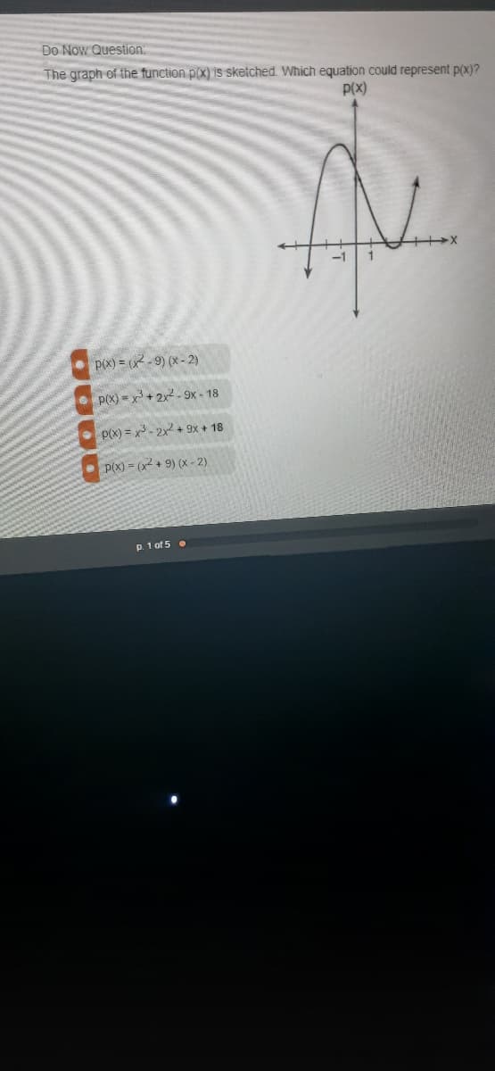 Do Now Question:
The graph of the function p(x) is sketched. Which equation could represent p(x)?
p(x)
p(x) = (x2 - 9) (x - 2)
• p(X) = x + 2x2- 9x - 18
p(x) = x - 2x + 9x + 18
P(X) = (x + 9) (x - 2)
p. 1 of 5 .
