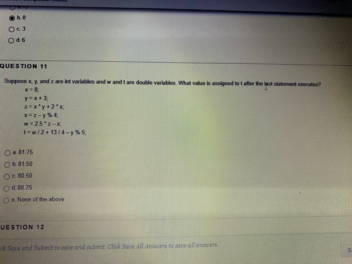 b. 0
Oc 3
Od 6
QUESTION 11
Suppose x, y, and z are int variables and w and t are double variables. What value is assigned to t after the last statement executes?
x = 8;
y =x +3;
z =x*y+2*x;
x=z-y % 43;
w = 2.5 *z-x;
t=w/2+ 13/4-y % 5;
O a. 81.75
Ob.81.50
Ос 80.50
Od. 80.75
O e. None of the above
UESTION 12
ck Save and Submit to save and submit. Click Save All Answers to save all answers.
