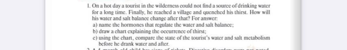 1. On a hot day a tourist in the wilderness could not find a source of drinking water
for a long time. Finally, he reached a village and quenched his thirst. How will
his water and salt balance change after that? For answer:
a) name the hormones that regulate the water and salt balance;
b) draw a chart explaining the occurrence of thirst;
c) using the chart, compare the state of the tourist's water and salt metabolism
before he drank water and after.
2 1 month old abild h
rinkots Dinastia
notad