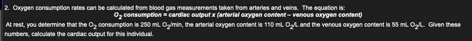 2. Oxygen consumption rates can be calculated from blood gas measurements taken from arteries and veins. The equation is:
02 consumption = cardiac output x (arterial oxygen content – venous oxygen content)
At rest, you determine that the O, consumption is 250 mL O,/min, the arterial oxygen content is 110 mL O,L and the venous oxygen content is 55 mL O,/L. Given these
numbers, calculate the cardiac output for this individual.
