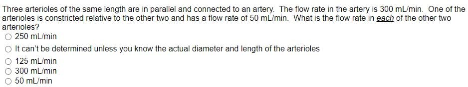 Three arterioles of the same length are in parallel and connected to an artery. The flow rate in the artery is 300 mL/min. One of the
arterioles is constricted relative to the other two and has a flow rate of 50 mL/min. What is the flow rate in each of the other two
arterioles?
O 250 mL/min
O It can't be determined unless you know the actual diameter and length of the arterioles
125 mL/min
300 mL/min
50 mL/min
