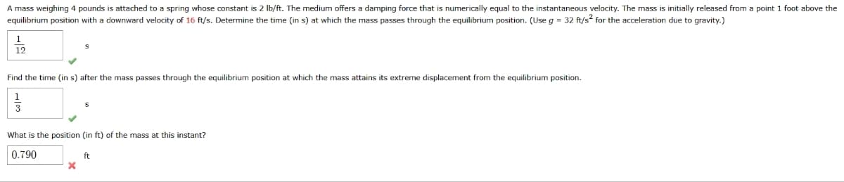 A mass weighing 4 pounds is attached to a spring whose constant is 2 lb/ft. The medium offers a damping force that is numerically equal to the instantaneous velocity. The mass is initially released from a point 1 foot above the
equilibrium position with a downward velocity of 16 ft/s. Determine the time (in s) at which the mass passes through the equilibrium position. (Use g = 32 ft/s² for the acceleration due to gravity.)
1
12
Find the time (in s) after the mass passes through the equilibrium position at which the mass attains its extreme displacement from the equilibrium position.
3
What is the position (in ft) of the mass at this instant?
0.790
ft