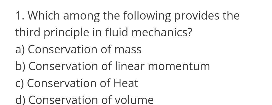 1. Which among the following provides the
third principle in fluid mechanics?
a) Conservation of mass
b) Conservation of linear momentum
c) Conservation of Heat
d) Conservation of volume
