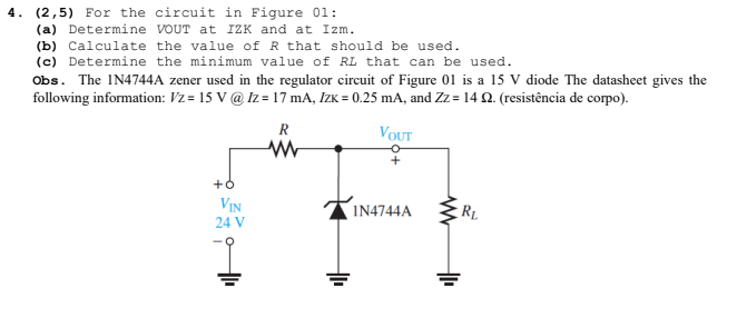 4. (2,5) For the circuit in Figure 01:
(a) Determine VOUT at IZK and at Izm.
(b) Calculate the value ofR that should be used.
(c) Determine the minimum value of RL that can be used.
Obs. The IN4744A zener used in the regulator circuit of Figure 01 is a 15 V diode The datasheet gives the
following information: Vz = 15 V @ Iz = 17 mA, IzK = 0.25 mA, and Zz = 14 Q. (resistência de corpo).
R
VOUT
+
VIN
IN4744A
RL
24 V
